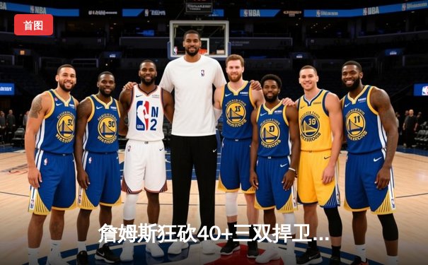 詹姆斯狂砍40+三双捍卫主场，湖人加时鏖战险胜勇士迎三连胜