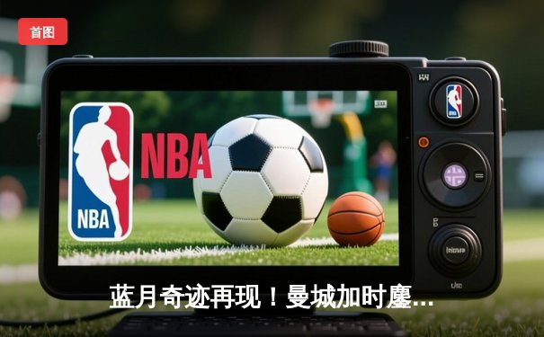 蓝月奇迹再现！曼城加时鏖战3-2逆转皇马，连续两年挺进欧冠决赛