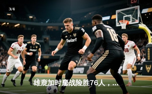 雄鹿加时鏖战险胜76人，字母哥32+11+7统治攻防，恩比德空砍29分 - 3