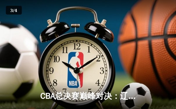 CBA总决赛巅峰对决：辽宁男篮加时险胜广东夺赛点 郭艾伦狂砍38分创赛季新高 - 3
