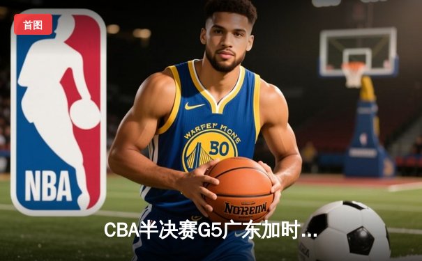 CBA半决赛G5广东加时险胜辽宁 周琦26+17胡明轩关键三分定乾坤