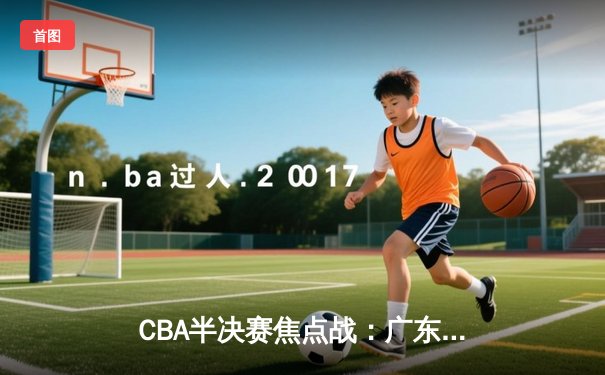 CBA半决赛焦点战：广东队加时逆袭辽宁队，周琦砍下35分创季后赛新高