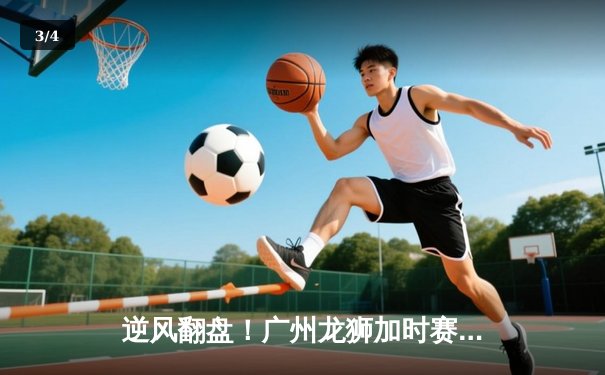 逆风翻盘！广州龙狮加时赛险胜浙江稠州，陈盈骏34分创赛季新高 - 3