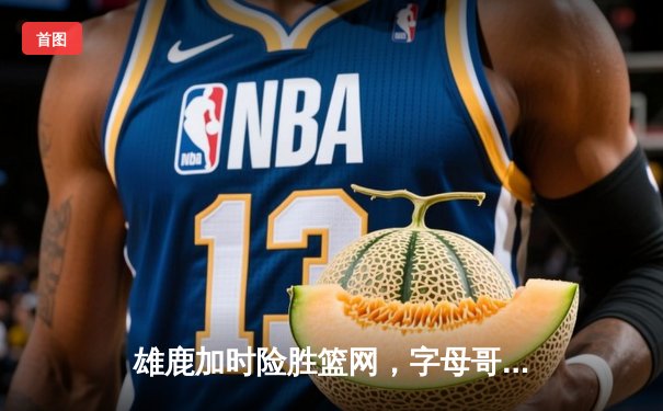 雄鹿加时险胜篮网，字母哥44+14+6主宰关键战役