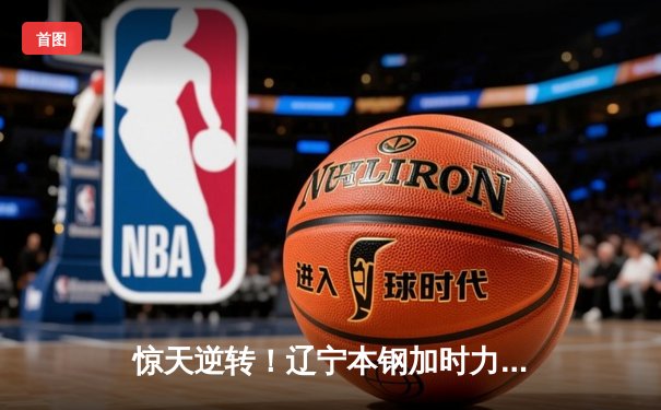 惊天逆转！辽宁本钢加时力克广东东莞大益，总决赛悬念再起