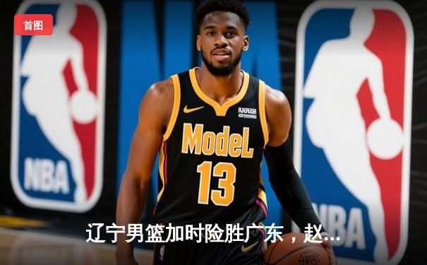 辽宁男篮加时险胜广东，赵继伟33分导演惊天逆转