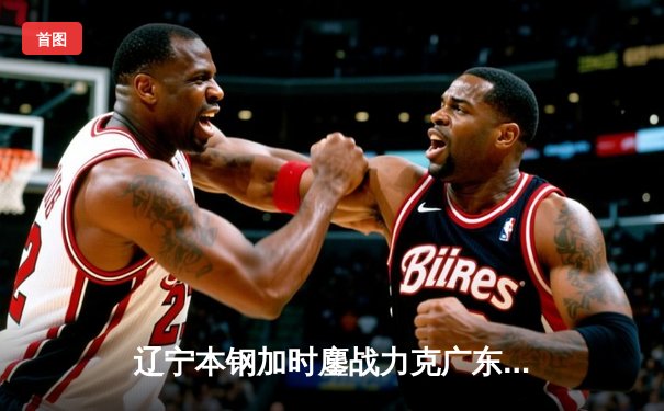 辽宁本钢加时鏖战力克广东东莞大益 张镇麟37分创生涯新高