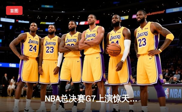 NBA总决赛G7上演惊天逆转 凯尔特人末节轰28-6攻势夺第18冠