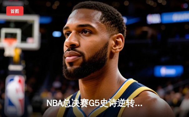 NBA总决赛G5史诗逆转：绿军末节轰28-2攻击波夺赛点，塔图姆31+11定乾坤